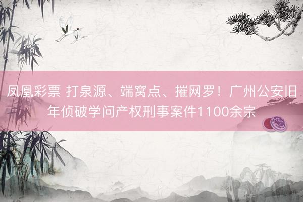 凤凰彩票 打泉源、端窝点、摧网罗！广州公安旧年侦破学问产权刑事案件1100余宗