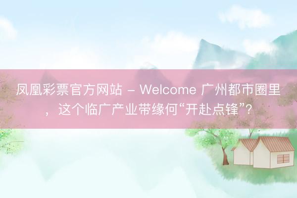 凤凰彩票官方网站 - Welcome 广州都市圈里，这个临广产业带缘何“开赴点锋”？