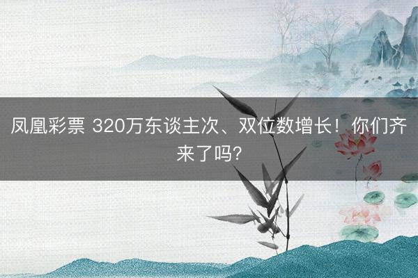 凤凰彩票 320万东谈主次、双位数增长！你们齐来了吗？