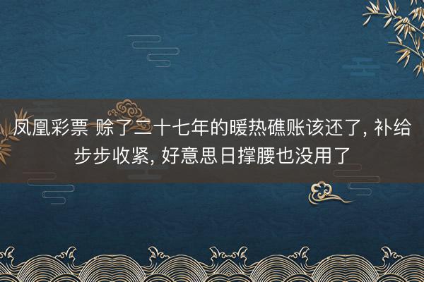 凤凰彩票 赊了二十七年的暖热礁账该还了, 补给步步收紧, 好意思日撑腰也没用了