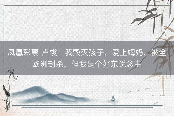 凤凰彩票 卢梭：我毁灭孩子，爱上姆妈，被全欧洲封杀，但我是个好东说念主